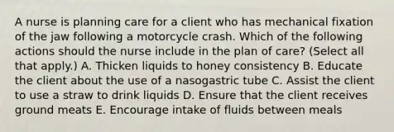 A nurse is planning care for a client who has mechanical fixation of the jaw following a motorcycle crash. Which of the following actions should the nurse include in the plan of care? (Select all that apply.) A. Thicken liquids to honey consistency B. Educate the client about the use of a nasogastric tube C. Assist the client to use a straw to drink liquids D. Ensure that the client receives ground meats E. Encourage intake of fluids between meals