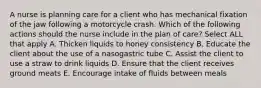 A nurse is planning care for a client who has mechanical fixation of the jaw following a motorcycle crash. Which of the following actions should the nurse include in the plan of care? Select ALL that apply A. Thicken liquids to honey consistency B. Educate the client about the use of a nasogastric tube C. Assist the client to use a straw to drink liquids D. Ensure that the client receives ground meats E. Encourage intake of fluids between meals