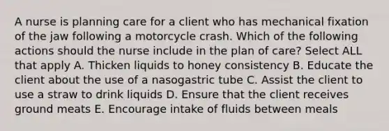 A nurse is planning care for a client who has mechanical fixation of the jaw following a motorcycle crash. Which of the following actions should the nurse include in the plan of care? Select ALL that apply A. Thicken liquids to honey consistency B. Educate the client about the use of a nasogastric tube C. Assist the client to use a straw to drink liquids D. Ensure that the client receives ground meats E. Encourage intake of fluids between meals