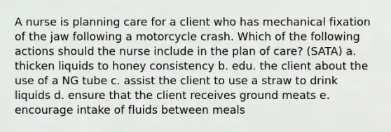 A nurse is planning care for a client who has mechanical fixation of the jaw following a motorcycle crash. Which of the following actions should the nurse include in the plan of care? (SATA) a. thicken liquids to honey consistency b. edu. the client about the use of a NG tube c. assist the client to use a straw to drink liquids d. ensure that the client receives ground meats e. encourage intake of fluids between meals