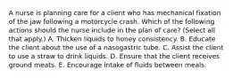 A nurse is planning care for a client who has mechanical fixation of the jaw following a motorcycle crash. Which of the following actions should the nurse include in the plan of care? (Select all that apply.) A. Thicken liquids to honey consistency. B. Educate the client about the use of a nasogastric tube. C. Assist the client to use a straw to drink liquids. D. Ensure that the client receives ground meats. E. Encourage intake of fluids between meals.