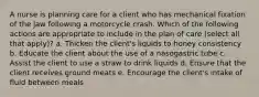 A nurse is planning care for a client who has mechanical fixation of the jaw following a motorcycle crash. Which of the following actions are appropriate to include in the plan of care (select all that apply)? a. Thicken the client's liquids to honey consistency b. Educate the client about the use of a nasogastric tube c. Assist the client to use a straw to drink liquids d. Ensure that the client receives ground meats e. Encourage the client's intake of fluid between meals