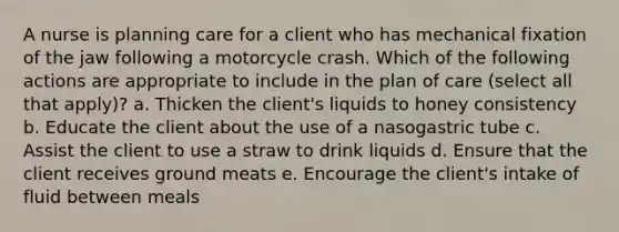 A nurse is planning care for a client who has mechanical fixation of the jaw following a motorcycle crash. Which of the following actions are appropriate to include in the plan of care (select all that apply)? a. Thicken the client's liquids to honey consistency b. Educate the client about the use of a nasogastric tube c. Assist the client to use a straw to drink liquids d. Ensure that the client receives ground meats e. Encourage the client's intake of fluid between meals