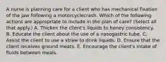 A nurse is planning care for a client who has mechanical fixation of the jaw following a motorcyclecrash. Which of the following actions are appropriate to include in the plan of care? (Select all that apply.) A. Thicken the client's liquids to honey consistency. B. Educate the client about the use of a nasogastric tube. C. Assist the client to use a straw to drink liquids. D. Ensure that the client receives ground meats. E. Encourage the client's intake of fluids between meals.