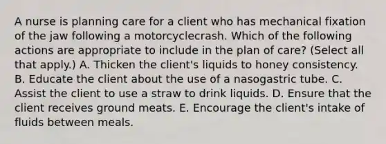 A nurse is planning care for a client who has mechanical fixation of the jaw following a motorcyclecrash. Which of the following actions are appropriate to include in the plan of care? (Select all that apply.) A. Thicken the client's liquids to honey consistency. B. Educate the client about the use of a nasogastric tube. C. Assist the client to use a straw to drink liquids. D. Ensure that the client receives ground meats. E. Encourage the client's intake of fluids between meals.