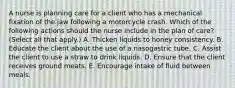 A nurse is planning care for a client who has a mechanical fixation of the jaw following a motorcycle crash. Which of the following actions should the nurse include in the plan of care? (Select all that apply.) A. Thicken liquids to honey consistency. B. Educate the client about the use of a nasogastric tube. C. Assist the client to use a straw to drink liquids. D. Ensure that the client receives ground meats. E. Encourage intake of fluid between meals.