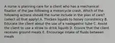 A nurse is planning care for a client who has a mechanical fixation of the jaw following a motorcycle crash. Which of the following actions should the nurse include in the plan of care? (select all that apply) A. Thicken liquids to honey consistency B. Educate the client about the use of a nasogastric tube C. Assist the client to use a straw to drink liquids D. Ensure that the client receives ground meats E. Encourage intake of fluids between meals