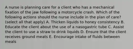 A nurse is planning care for a client who has a mechanical fixation of the jaw following a motorcycle crash. Which of the following actions should the nurse include in the plan of care? (select all that apply) A. Thicken liquids to honey consistency B. Educate the client about the use of a nasogastric tube C. Assist the client to use a straw to drink liquids D. Ensure that the client receives ground meats E. Encourage intake of fluids between meals