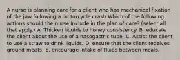 A nurse is planning care for a client who has mechanical fixation of the jaw following a motorcycle crash.Which of the following actions should the nurse include in the plan of care? (select all that apply.) A. Thicken liquids to honey consistency. B. educate the client about the use of a nasogastric tube. C. Assist the client to use a straw to drink liquids. D. ensure that the client receives ground meats. E. encourage intake of fluids between meals.