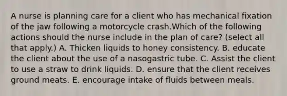 A nurse is planning care for a client who has mechanical fixation of the jaw following a motorcycle crash.Which of the following actions should the nurse include in the plan of care? (select all that apply.) A. Thicken liquids to honey consistency. B. educate the client about the use of a nasogastric tube. C. Assist the client to use a straw to drink liquids. D. ensure that the client receives ground meats. E. encourage intake of fluids between meals.