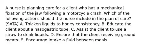 A nurse is planning care for a client who has a mechanical fixation of the jaw following a motorcycle crash. Which of the following actions should the nurse include in the plan of care? (SATA) A. Thicken liquids to honey consistency. B. Educate the client about a nasogastric tube. C. Assist the client to use a straw to drink liquids. D. Ensure that the client receiving ground meats. E. Encourage intake a fluid between meals.