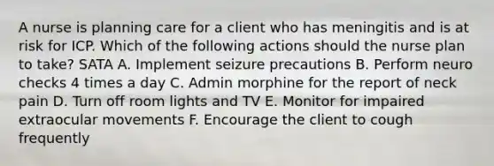 A nurse is planning care for a client who has meningitis and is at risk for ICP. Which of the following actions should the nurse plan to take? SATA A. Implement seizure precautions B. Perform neuro checks 4 times a day C. Admin morphine for the report of neck pain D. Turn off room lights and TV E. Monitor for impaired extraocular movements F. Encourage the client to cough frequently