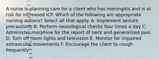 A nurse is planning care for a client who has meningitis and is at risk for increased ICP. Which of the following are appropriate nursing actions? Select all that apply. A. Implement seizure precautions B. Perform neurological checks four times a day C. Administer morphine for the report of neck and generalized pain D. Turn off room lights and television E. Monitor for impaired extraocular movements F. Encourage the client to cough frequently