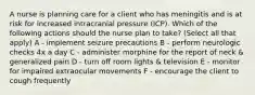 A nurse is planning care for a client who has meningitis and is at risk for increased intracranial pressure (ICP). Which of the following actions should the nurse plan to take? (Select all that apply) A - implement seizure precautions B - perform neurologic checks 4x a day C - administer morphine for the report of neck & generalized pain D - turn off room lights & television E - monitor for impaired extraocular movements F - encourage the client to cough frequently