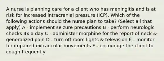 A nurse is planning care for a client who has meningitis and is at risk for increased intracranial pressure (ICP). Which of the following actions should the nurse plan to take? (Select all that apply) A - implement seizure precautions B - perform neurologic checks 4x a day C - administer morphine for the report of neck & generalized pain D - turn off room lights & television E - monitor for impaired extraocular movements F - encourage the client to cough frequently