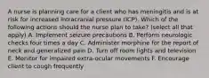 A nurse is planning care for a client who has meningitis and is at risk for increased intracranial pressure (ICP). Which of the following actions should the nurse plan to take? (select all that apply) A. Implement seizure precautions B. Perform neurologic checks four times a day C. Administer morphine for the report of neck and generalized pain D. Turn off room lights and television E. Monitor for impaired extra-ocular movements F. Encourage client to cough frequently