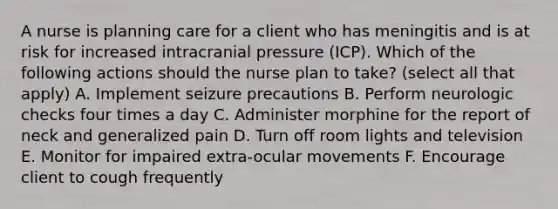 A nurse is planning care for a client who has meningitis and is at risk for increased intracranial pressure (ICP). Which of the following actions should the nurse plan to take? (select all that apply) A. Implement seizure precautions B. Perform neurologic checks four times a day C. Administer morphine for the report of neck and generalized pain D. Turn off room lights and television E. Monitor for impaired extra-ocular movements F. Encourage client to cough frequently