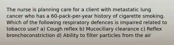 The nurse is planning care for a client with metastatic lung cancer who has a 60-pack-per-year history of cigarette smoking. Which of the following respiratory defences is impaired related to tobacco use? a) Cough reflex b) Mucociliary clearance c) Reflex bronchoconstriction d) Ability to filter particles from the air