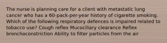 The nurse is planning care for a client with metastatic lung cancer who has a 60-pack-per-year history of cigarette smoking. Which of the following respiratory defences is impaired related to tobacco use? Cough reflex Mucociliary clearance Reflex bronchoconstriction Ability to filter particles from the air