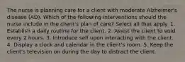 The nurse is planning care for a client with moderate Alzheimer's disease (AD). Which of the following interventions should the nurse include in the client's plan of care? Select all that apply. 1. Establish a daily routine for the client. 2. Assist the client to void every 2 hours. 3. Introduce self upon interacting with the client. 4. Display a clock and calendar in the client's room. 5. Keep the client's television on during the day to distract the client.