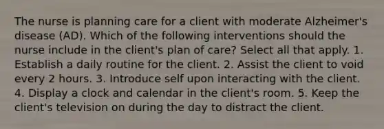 The nurse is planning care for a client with moderate Alzheimer's disease (AD). Which of the following interventions should the nurse include in the client's plan of care? Select all that apply. 1. Establish a daily routine for the client. 2. Assist the client to void every 2 hours. 3. Introduce self upon interacting with the client. 4. Display a clock and calendar in the client's room. 5. Keep the client's television on during the day to distract the client.