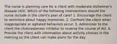 The nurse is planning care for a client with moderate Alzheimer's disease (AD). Which of the following interventions should the nurse include in the client's plan of care? 1. Encourage the client to reminisce about happy memories. 2. Confront the client when inappropriate or agitated behaviors occur. 3. Administer to the client the cholinesterase inhibitor to reverse the course of AD. 4. Provide the client with information about activity choices in the morning so the client can make plans for the day.