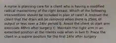 A nurse is planning care for a client who is having a modified radical mastectomy of the right breast. Which of the following interventions should be included in plan of care? A. Instruct the client that the drain will be removed when there is 25mL of output or less over a 24hr period B. Assist the client ot start arm exercises 48hrs after surgery C. Maintain the right arm in an extended position at the clients side when in bed D. Place the client in a supine position for the first 24hr after surgery