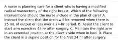 A nurse is planning care for a client who is having a modified radical mastectomy of the right breast. Which of the following interventions should the nurse include in the plan of care? A. Instruct the client that the drain will be removed when there is 25 mL of output or less over a 24-hr period. B. Assist the client to start arm exercises 48 hr after surgery. C. Maintain the right arm in an extended position at the client's side when in bed. D. Place the client in a supine position for the first 24 hr after surgery.