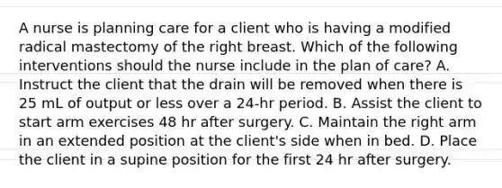 A nurse is planning care for a client who is having a modified radical mastectomy of the right breast. Which of the following interventions should the nurse include in the plan of care? A. Instruct the client that the drain will be removed when there is 25 mL of output or less over a 24-hr period. B. Assist the client to start arm exercises 48 hr after surgery. C. Maintain the right arm in an extended position at the client's side when in bed. D. Place the client in a supine position for the first 24 hr after surgery.