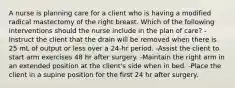 A nurse is planning care for a client who is having a modified radical mastectomy of the right breast. Which of the following interventions should the nurse include in the plan of care? -Instruct the client that the drain will be removed when there is 25 mL of output or less over a 24-hr period. -Assist the client to start arm exercises 48 hr after surgery. -Maintain the right arm in an extended position at the client's side when in bed. -Place the client in a supine position for the first 24 hr after surgery.