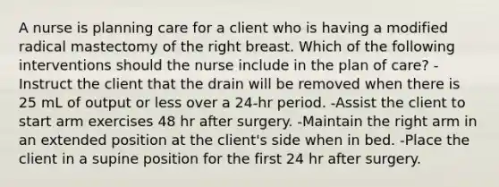 A nurse is planning care for a client who is having a modified radical mastectomy of the right breast. Which of the following interventions should the nurse include in the plan of care? -Instruct the client that the drain will be removed when there is 25 mL of output or less over a 24-hr period. -Assist the client to start arm exercises 48 hr after surgery. -Maintain the right arm in an extended position at the client's side when in bed. -Place the client in a supine position for the first 24 hr after surgery.