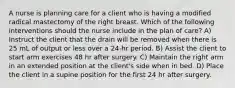 A nurse is planning care for a client who is having a modified radical mastectomy of the right breast. Which of the following interventions should the nurse include in the plan of care? A) Instruct the client that the drain will be removed when there is 25 mL of output or less over a 24-hr period. B) Assist the client to start arm exercises 48 hr after surgery. C) Maintain the right arm in an extended position at the client's side when in bed. D) Place the client in a supine position for the first 24 hr after surgery.