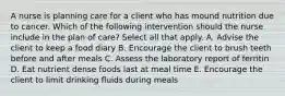 A nurse is planning care for a client who has mound nutrition due to cancer. Which of the following intervention should the nurse include in the plan of care? Select all that apply. A. Advise the client to keep a food diary B. Encourage the client to brush teeth before and after meals C. Assess the laboratory report of ferritin D. Eat nutrient dense foods last at meal time E. Encourage the client to limit drinking fluids during meals