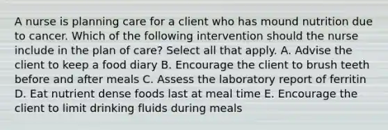 A nurse is planning care for a client who has mound nutrition due to cancer. Which of the following intervention should the nurse include in the plan of care? Select all that apply. A. Advise the client to keep a food diary B. Encourage the client to brush teeth before and after meals C. Assess the laboratory report of ferritin D. Eat nutrient dense foods last at meal time E. Encourage the client to limit drinking fluids during meals