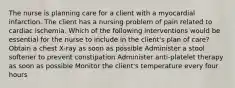 The nurse is planning care for a client with a myocardial infarction. The client has a nursing problem of pain related to cardiac ischemia. Which of the following interventions would be essential for the nurse to include in the client's plan of care? Obtain a chest X-ray as soon as possible Administer a stool softener to prevent constipation Administer anti-platelet therapy as soon as possible Monitor the client's temperature every four hours