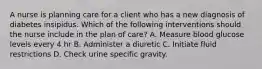 A nurse is planning care for a client who has a new diagnosis of diabetes insipidus. Which of the following interventions should the nurse include in the plan of care? A. Measure blood glucose levels every 4 hr B. Administer a diuretic C. Initiate fluid restrictions D. Check urine specific gravity.