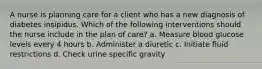 A nurse is planning care for a client who has a new diagnosis of diabetes insipidus. Which of the following interventions should the nurse include in the plan of care? a. Measure blood glucose levels every 4 hours b. Administer a diuretic c. Initiate fluid restrictions d. Check urine specific gravity