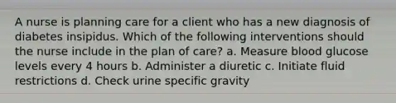 A nurse is planning care for a client who has a new diagnosis of diabetes insipidus. Which of the following interventions should the nurse include in the plan of care? a. Measure blood glucose levels every 4 hours b. Administer a diuretic c. Initiate fluid restrictions d. Check urine specific gravity