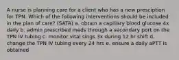 A nurse is planning care for a client who has a new presciption for TPN. Which of the following interventions should be included in the plan of care? (SATA) a. obtain a capillary blood glucose 4x daily b. admin prescribed meds through a secondary port on the TPN IV tubing c. monitor vital sings 3x during 12 hr shift d. change the TPN IV tubing every 24 hrs e. ensure a daily aPTT is obtained