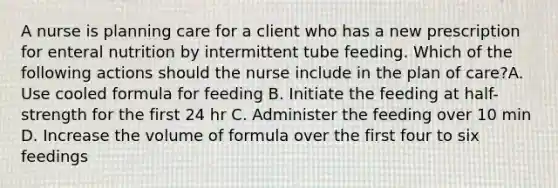 A nurse is planning care for a client who has a new prescription for enteral nutrition by intermittent tube feeding. Which of the following actions should the nurse include in the plan of care?A. Use cooled formula for feeding B. Initiate the feeding at half-strength for the first 24 hr C. Administer the feeding over 10 min D. Increase the volume of formula over the first four to six feedings