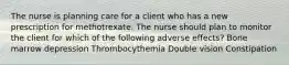 The nurse is planning care for a client who has a new prescription for methotrexate. The nurse should plan to monitor the client for which of the following adverse effects? Bone marrow depression Thrombocythemia Double vision Constipation