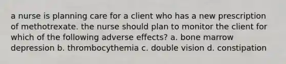 a nurse is planning care for a client who has a new prescription of methotrexate. the nurse should plan to monitor the client for which of the following adverse effects? a. bone marrow depression b. thrombocythemia c. double vision d. constipation