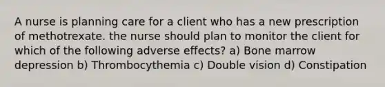 A nurse is planning care for a client who has a new prescription of methotrexate. the nurse should plan to monitor the client for which of the following adverse effects? a) Bone marrow depression b) Thrombocythemia c) Double vision d) Constipation