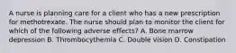 A nurse is planning care for a client who has a new prescription for methotrexate. The nurse should plan to monitor the client for which of the following adverse effects? A. Bone marrow depression B. Thrombocythemia C. Double vision D. Constipation