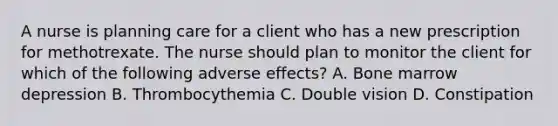 A nurse is planning care for a client who has a new prescription for methotrexate. The nurse should plan to monitor the client for which of the following adverse effects? A. Bone marrow depression B. Thrombocythemia C. Double vision D. Constipation