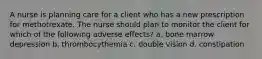 A nurse is planning care for a client who has a new prescription for methotrexate. The nurse should plan to monitor the client for which of the following adverse effects? a. bone marrow depression b. thrombocythemia c. double vision d. constipation