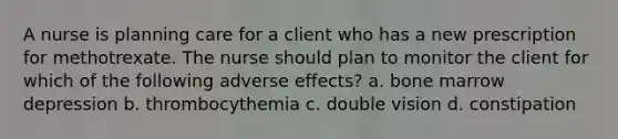 A nurse is planning care for a client who has a new prescription for methotrexate. The nurse should plan to monitor the client for which of the following adverse effects? a. bone marrow depression b. thrombocythemia c. double vision d. constipation