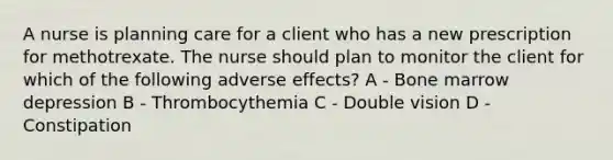 A nurse is planning care for a client who has a new prescription for methotrexate. The nurse should plan to monitor the client for which of the following adverse effects? A - Bone marrow depression B - Thrombocythemia C - Double vision D - Constipation