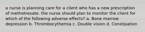 a nurse is planning care for a client who has a new prescription of methotrexate. the nurse should plan to monitor the client for which of the following adverse effects? a. Bone marrow depression b. Thrombocythemia c. Double vision d. Constipation