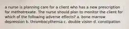 a nurse is planning care for a client who has a new prescription for methotrexate. The nurse should plan to monitor the client for which of the following adverse effects? a. bone marrow depression b. thrombocythemia c. double vision d. constipation